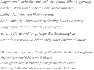 Plagentum    steht für eine exklusive Platin-Silber-Legierung,  die den Glanz von Silber mit der Stärke und dem  bleibenden Wert von Platin vereint.  Als hochwertige Alternative zu Sterling-Silber überzeugt  Plagentum   durch brillante Leuchtkraft,  erhöhte Härte und langfristige Wertbeständigkeit- besonders relevant in Zeiten steigender Edelmetallkurse.  >Das Premium-Upgrade zu Sterling-Silber-heller, stärker und langlebiger >Hohe Härte, vergleichbar mit Weißgold >Anlaufgeschützte Oberfläche für langanhaltenden Glanz >Natürlich helle, elegante Farbe - ganz ohne Beschichtung TM TM
